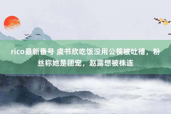 rico最新番号 虞书欣吃饭没用公筷被吐槽，粉丝称她是团宠，赵露想被株连