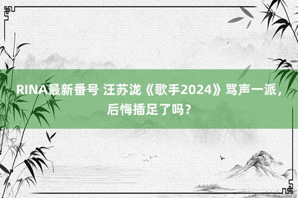 RINA最新番号 汪苏泷《歌手2024》骂声一派，后悔插足了吗？