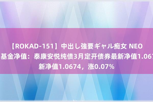 【ROKAD-151】中出し強要ギャル痴女 NEO 4時間 8月1日基金净值：泰康安悦纯债3月定开债券最新净值1.0674，涨0.07%