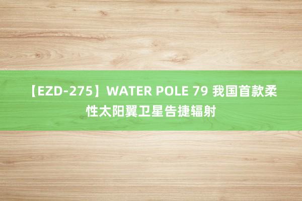 【EZD-275】WATER POLE 79 我国首款柔性太阳翼卫星告捷辐射