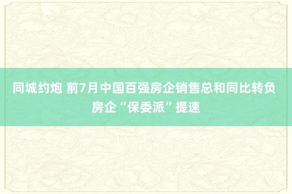 同城约炮 前7月中国百强房企销售总和同比转负 房企“保委派”提速