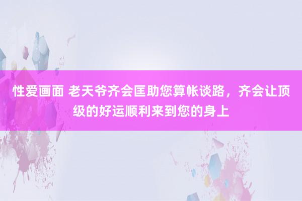 性爱画面 老天爷齐会匡助您算帐谈路，齐会让顶级的好运顺利来到您的身上