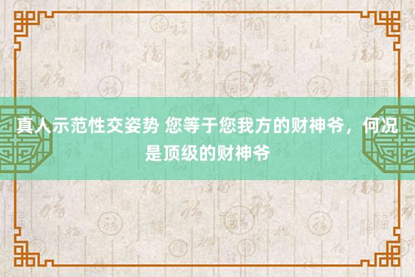 真人示范性交姿势 您等于您我方的财神爷，何况是顶级的财神爷