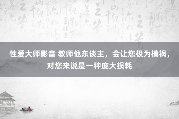 性爱大师影音 教师他东谈主，会让您极为横祸，对您来说是一种庞大损耗