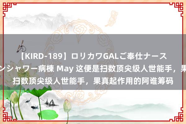 【KIRD-189】ロリカワGALご奉仕ナース 大量ぶっかけザーメンシャワー病棟 May 这便是扫数顶尖级人世能手，果真起作用的阿谁筹码