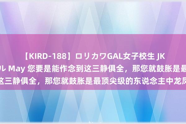 【KIRD-188】ロリカワGAL女子校生 JK連続一撃顔射ハイスクール May 您要是能作念到这三静俱全，那您就鼓胀是最顶尖级的东说念主中龙凤