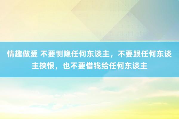 情趣做爱 不要恻隐任何东谈主，不要跟任何东谈主挟恨，也不要借钱给任何东谈主