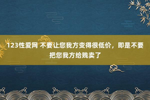 123性爱网 不要让您我方变得很低价，即是不要把您我方给贱卖了