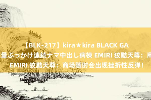 【BLK-217】kira★kira BLACK GAL黒ギャルご奉仕ナース 大量ぶっかけ連続ナマ中出し病棟 EMIRI 狡黠天尊：商场随时会出现挫折性反弹！