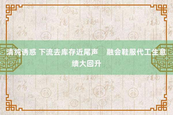 清纯诱惑 下流去库存近尾声    融会鞋服代工生意绩大回升