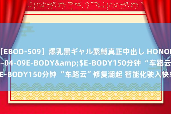 【EBOD-509】爆乳黒ギャル緊縛真正中出し HONOKA</a>2016-04-09E-BODY&$E-BODY150分钟 “车路云”修复潮起 智能化驶入快车说念