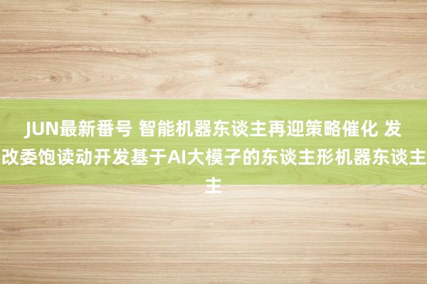 JUN最新番号 智能机器东谈主再迎策略催化 发改委饱读动开发基于AI大模子的东谈主形机器东谈主