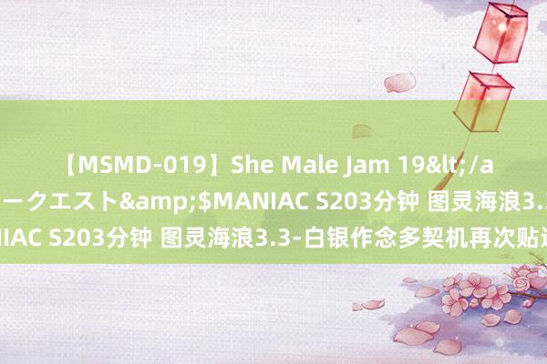 【MSMD-019】She Male Jam 19</a>2008-08-04グローリークエスト&$MANIAC S203分钟 图灵海浪3.3-白银作念多契机再次贴近