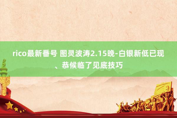 rico最新番号 图灵波涛2.15晚-白银新低已现、恭候临了见底技巧