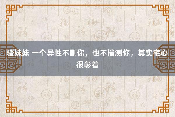 骚妹妹 一个异性不删你，也不揣测你，其实宅心很彰着