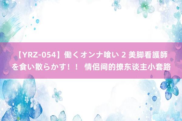 【YRZ-054】働くオンナ喰い 2 美脚看護師を食い散らかす！！ 情侣间的撩东谈主小套路