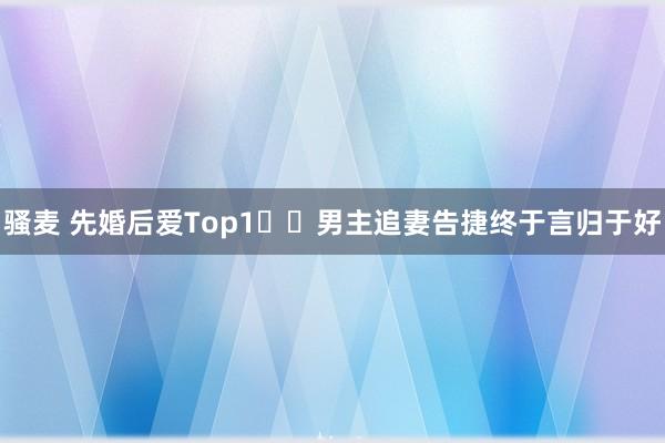 骚麦 先婚后爱Top1❗️男主追妻告捷终于言归于好