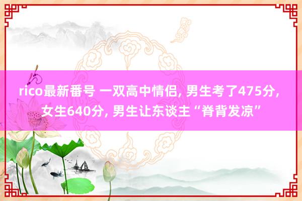 rico最新番号 一双高中情侣， 男生考了475分， 女生640分， 男生让东谈主“脊背发凉”