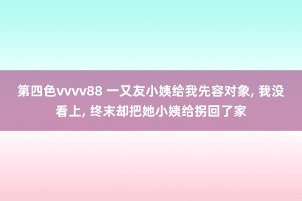 第四色vvvv88 一又友小姨给我先容对象， 我没看上， 终末却把她小姨给拐回了家