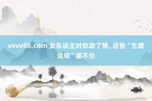 vvvv88.com 女东谈主对你动了情， 这些“生理说明”藏不住