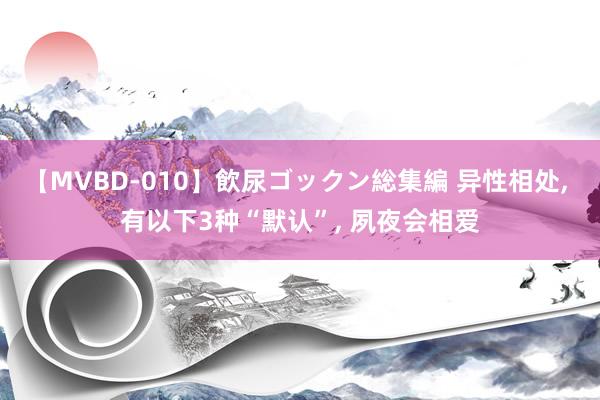 【MVBD-010】飲尿ゴックン総集編 异性相处， 有以下3种“默认”， 夙夜会相爱