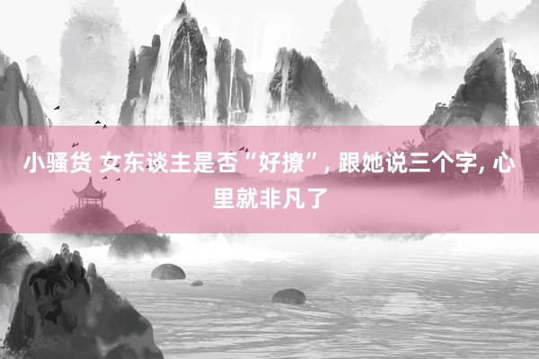 小骚货 女东谈主是否“好撩”， 跟她说三个字， 心里就非凡了