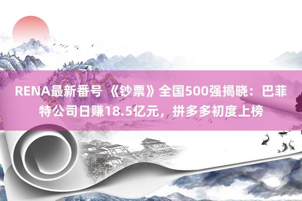 RENA最新番号 《钞票》全国500强揭晓：巴菲特公司日赚18.5亿元，拼多多初度上榜