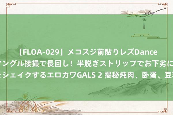 【FLOA-029】メコスジ前貼りレズDance オマ○コ喰い込みをローアングル接撮で長回し！半脱ぎストリップでお下劣にケツをシェイクするエロカワGALS 2 揭秘炖肉、卧蛋、豆乳中的泡沫真相：处治面目大不同