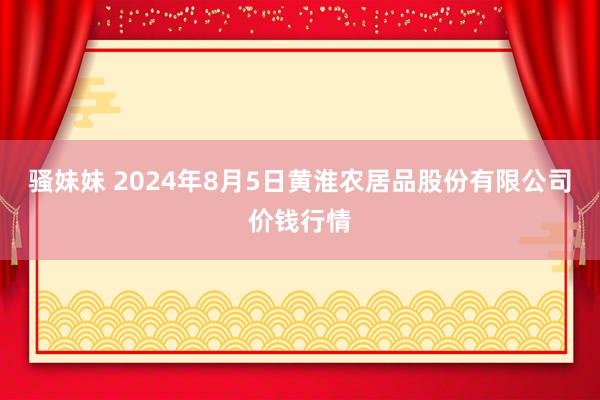 骚妹妹 2024年8月5日黄淮农居品股份有限公司价钱行情