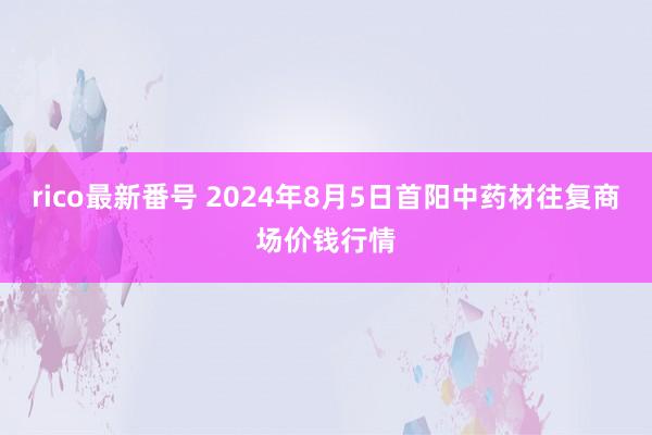 rico最新番号 2024年8月5日首阳中药材往复商场价钱行情