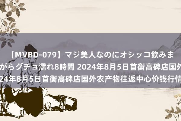 【MVBD-079】マジ美人なのにオシッコ飲みまくり！マゾ飲尿 飲みながらグチョ濡れ8時間 2024年8月5日首衡高碑店国外农产物往返中心价钱行情