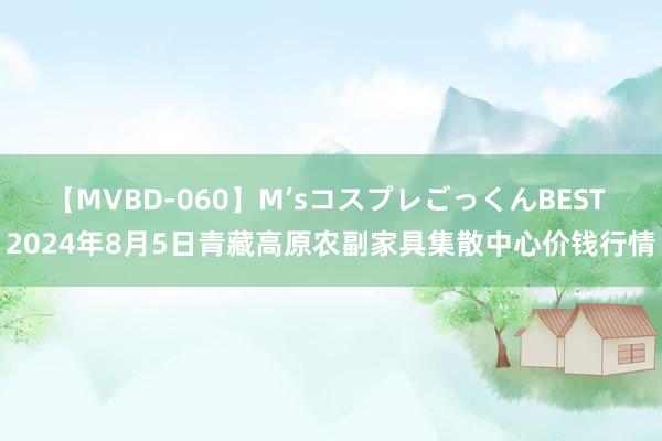 【MVBD-060】M’sコスプレごっくんBEST 2024年8月5日青藏高原农副家具集散中心价钱行情