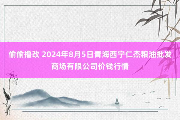 偷偷撸改 2024年8月5日青海西宁仁杰粮油批发商场有限公司价钱行情