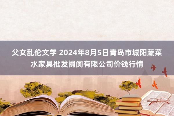 父女乱伦文学 2024年8月5日青岛市城阳蔬菜水家具批发阛阓有限公司价钱行情