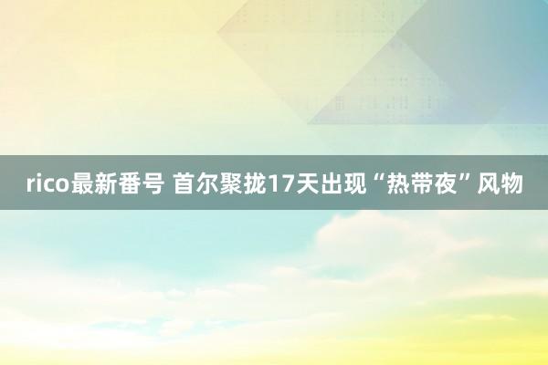 rico最新番号 首尔聚拢17天出现“热带夜”风物