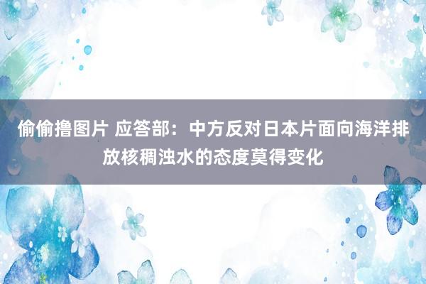 偷偷撸图片 应答部：中方反对日本片面向海洋排放核稠浊水的态度莫得变化