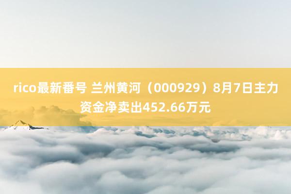 rico最新番号 兰州黄河（000929）8月7日主力资金净卖出452.66万元