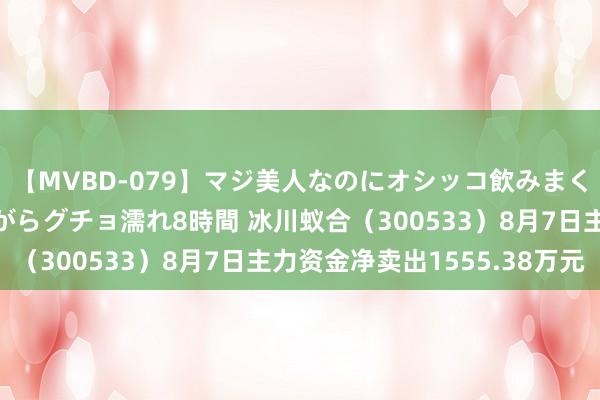 【MVBD-079】マジ美人なのにオシッコ飲みまくり！マゾ飲尿 飲みながらグチョ濡れ8時間 冰川蚁合（300533）8月7日主力资金净卖出1555.38万元