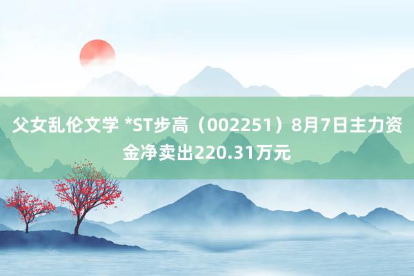 父女乱伦文学 *ST步高（002251）8月7日主力资金净卖出220.31万元