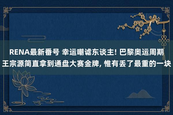 RENA最新番号 幸运嘲谑东谈主! 巴黎奥运周期王宗源简直拿到通盘大赛金牌， 惟有丢了最重的一块