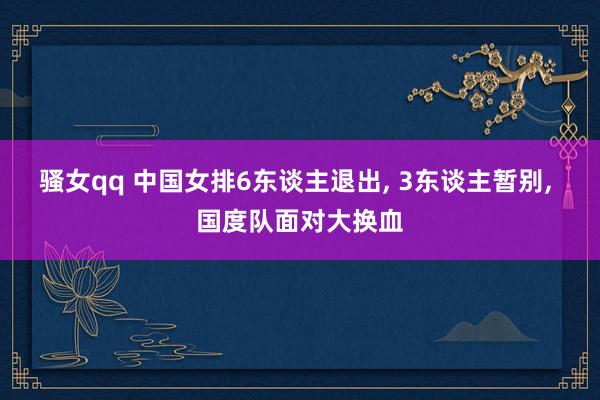 骚女qq 中国女排6东谈主退出， 3东谈主暂别， 国度队面对大换血