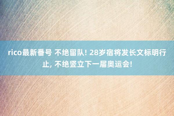 rico最新番号 不绝留队! 28岁宿将发长文标明行止， 不绝竖立下一届奥运会!