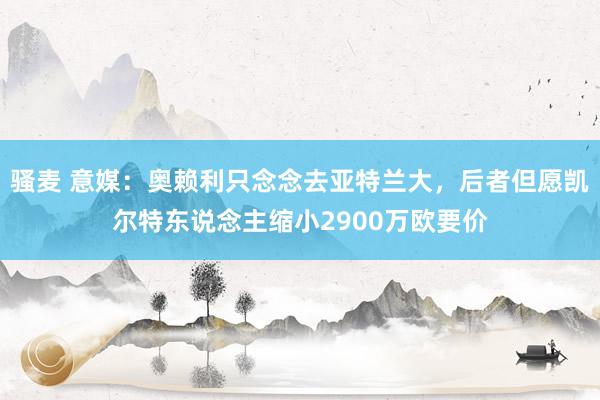 骚麦 意媒：奥赖利只念念去亚特兰大，后者但愿凯尔特东说念主缩小2900万欧要价