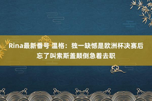 Rina最新番号 温格：独一缺憾是欧洲杯决赛后忘了叫索斯盖颠倒急着去职