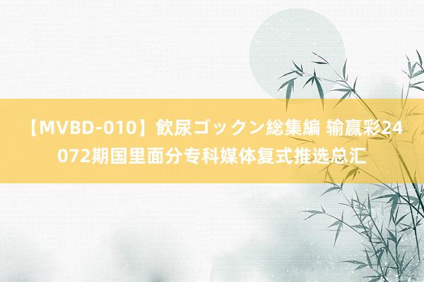 【MVBD-010】飲尿ゴックン総集編 输赢彩24072期国里面分专科媒体复式推选总汇