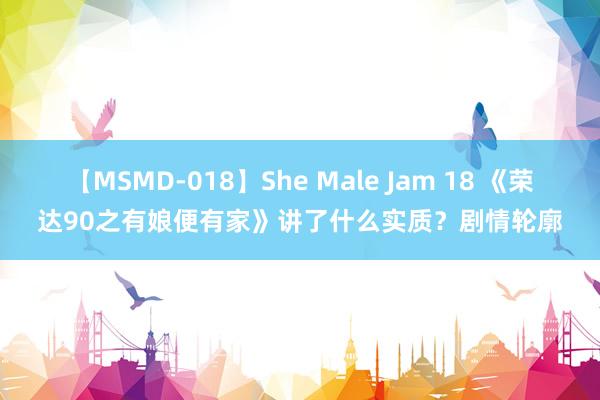 【MSMD-018】She Male Jam 18 《荣达90之有娘便有家》讲了什么实质？剧情轮廓