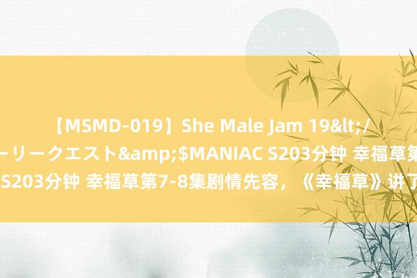 【MSMD-019】She Male Jam 19</a>2008-08-04グローリークエスト&$MANIAC S203分钟 幸福草第7-8集剧情先容，《幸福草》讲了什么故事