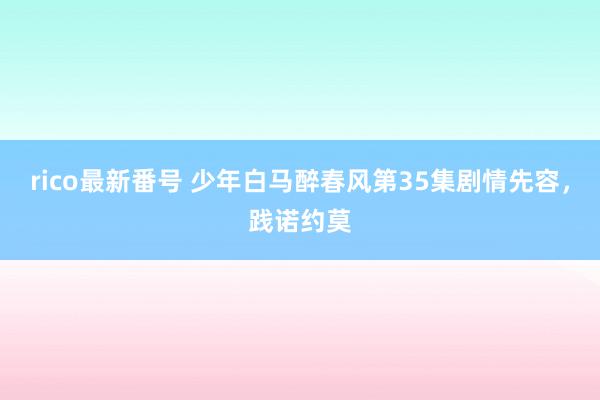 rico最新番号 少年白马醉春风第35集剧情先容，践诺约莫