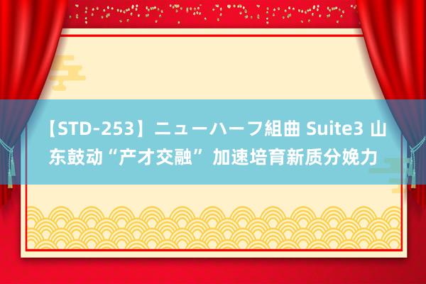 【STD-253】ニューハーフ組曲 Suite3 山东鼓动“产才交融” 加速培育新质分娩力