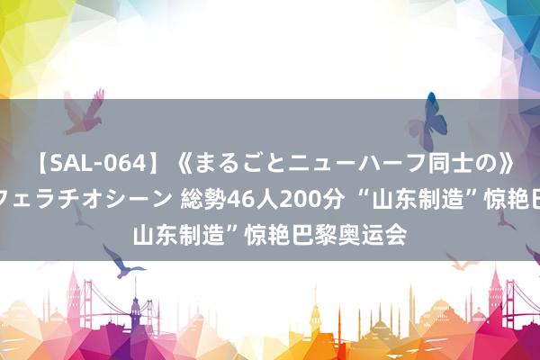 【SAL-064】《まるごとニューハーフ同士の》ペニクリフェラチオシーン 総勢46人200分 “山东制造”惊艳巴黎奥运会